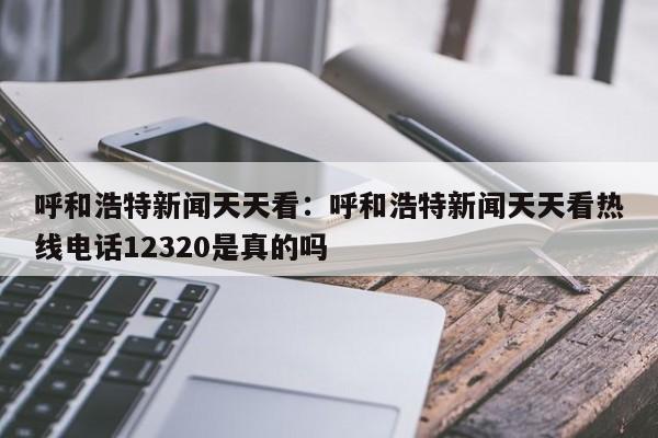 呼和浩特新闻天天看：呼和浩特新闻天天看热线电话12320是真的吗