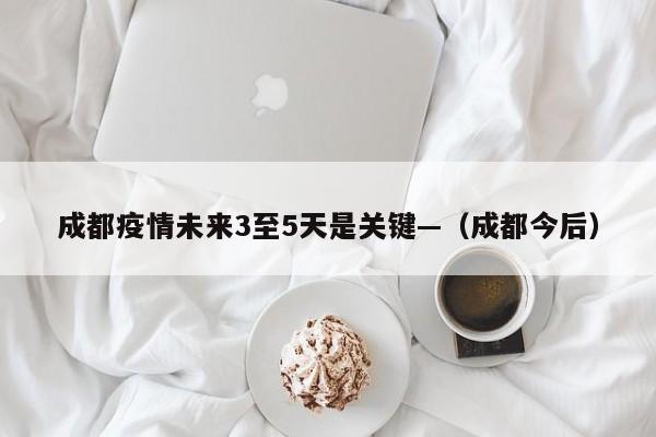 成都疫情未来3至5天是关键—（成都今后）