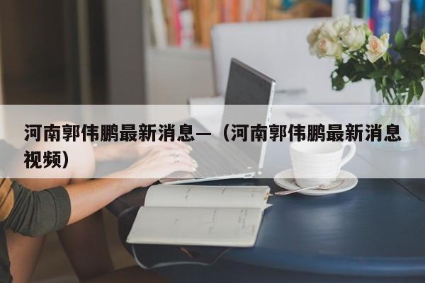 河南郭伟鹏最新消息—（河南郭伟鹏最新消息视频）