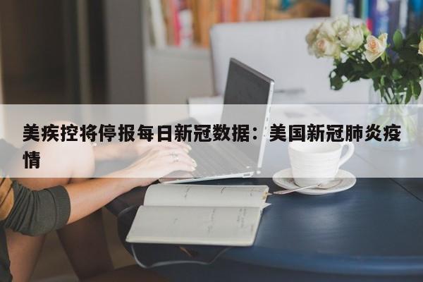 美疾控将停报每日新冠数据：美国新冠肺炎疫情