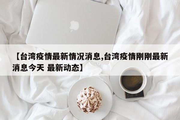 【台湾疫情最新情况消息,台湾疫情刚刚最新消息今天 最新动态】