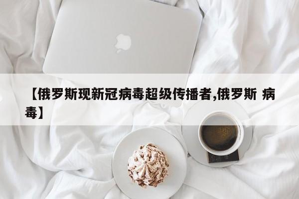 【俄罗斯现新冠病毒超级传播者,俄罗斯 病毒】