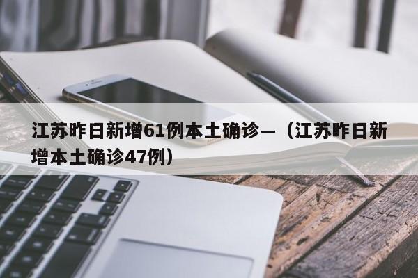 江苏昨日新增61例本土确诊—（江苏昨日新增本土确诊47例）