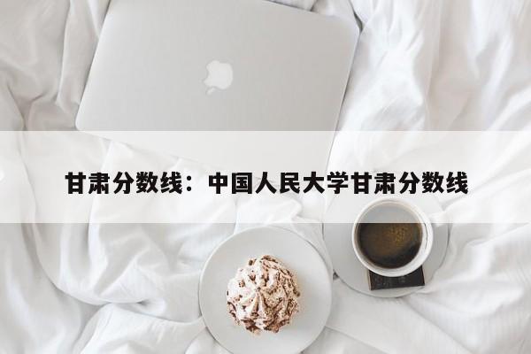 甘肃分数线：中国人民大学甘肃分数线