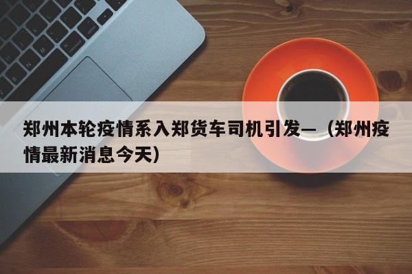 郑州本轮疫情系入郑货车司机引发—（郑州疫情最新消息今天）