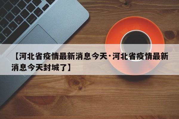 【河北省疫情最新消息今天·河北省疫情最新消息今天封城了】