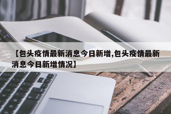 【包头疫情最新消息今日新增,包头疫情最新消息今日新增情况】