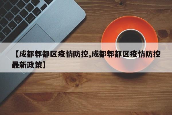 【成都郫都区疫情防控,成都郫都区疫情防控最新政策】