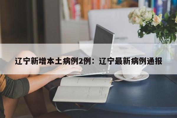 辽宁新增本土病例2例：辽宁最新病例通报