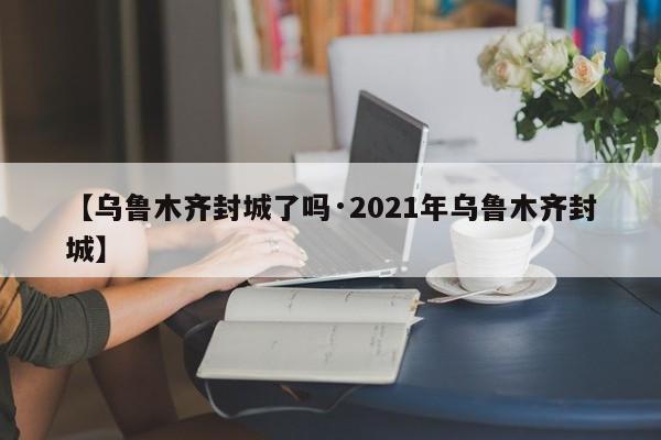 【乌鲁木齐封城了吗·2021年乌鲁木齐封城】