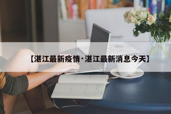 【湛江最新疫情·湛江最新消息今天】