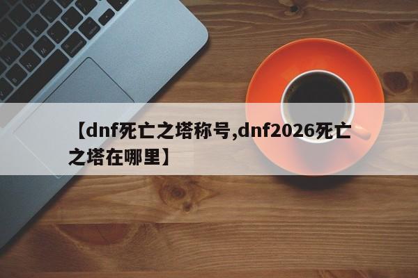 【dnf死亡之塔称号,dnf2026死亡之塔在哪里】