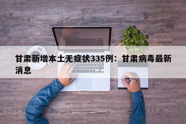 甘肃新增本土无症状335例：甘肃病毒最新消息