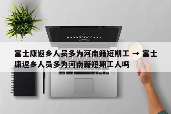 富士康返乡人员多为河南籍短期工 → 富士康返乡人员多为河南籍短期工人吗