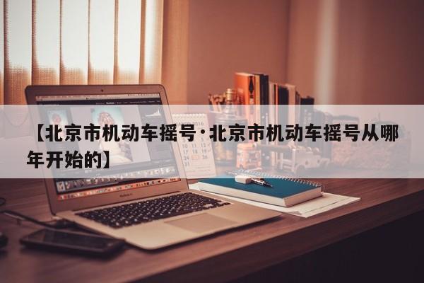 【北京市机动车摇号·北京市机动车摇号从哪年开始的】