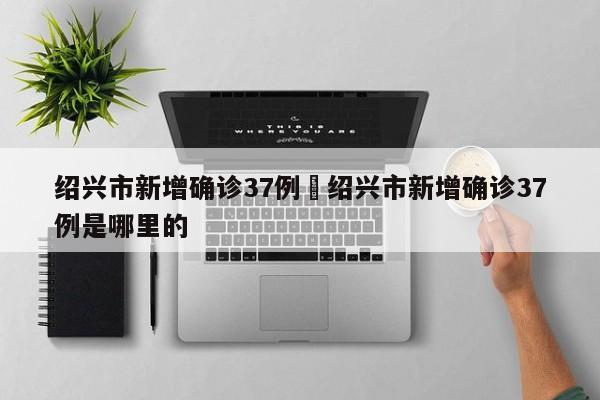 绍兴市新增确诊37例›绍兴市新增确诊37例是哪里的