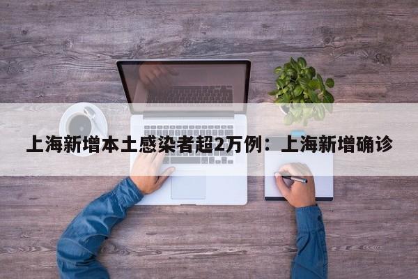 上海新增本土感染者超2万例：上海新增确诊