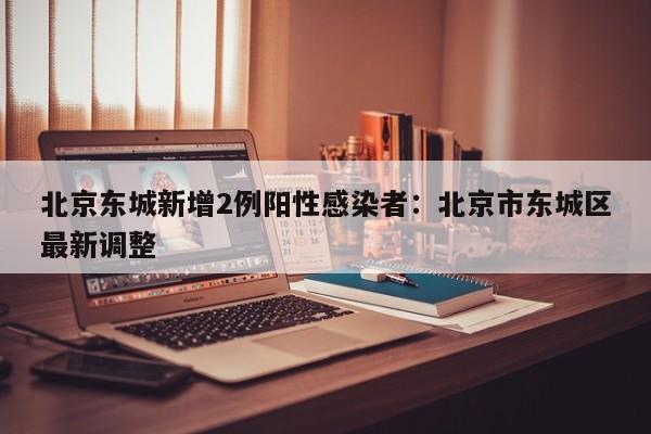 北京东城新增2例阳性感染者：北京市东城区最新调整