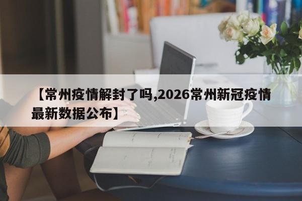【常州疫情解封了吗,2026常州新冠疫情最新数据公布】