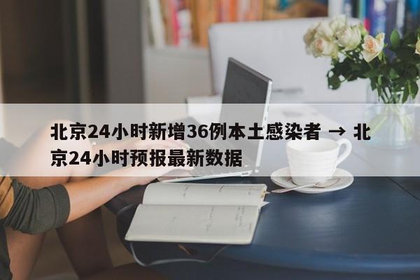 北京24小时新增36例本土感染者 → 北京24小时预报最新数据