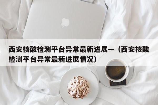 西安核酸检测平台异常最新进展—（西安核酸检测平台异常最新进展情况）