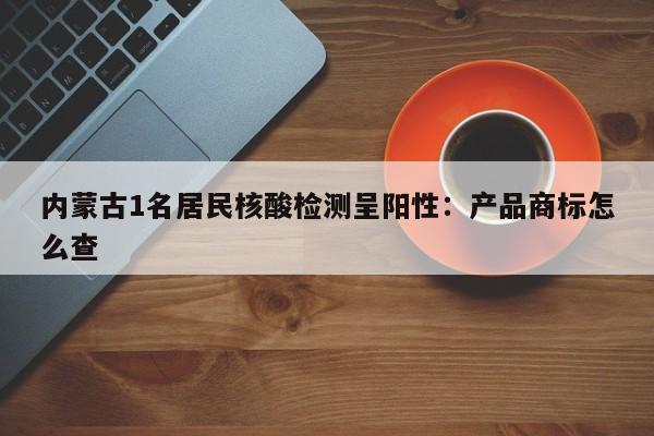 内蒙古1名居民核酸检测呈阳性：产品商标怎么查