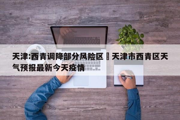 天津:西青调降部分风险区›天津市西青区天气预报最新今天疫情