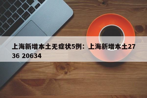 上海新增本土无症状5例：上海新增本土2736 20634