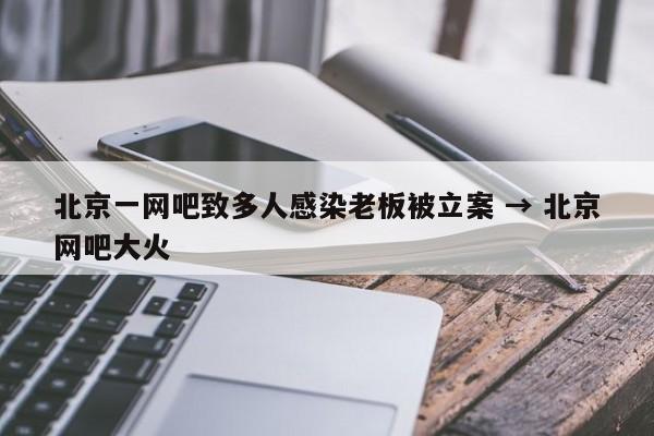 北京一网吧致多人感染老板被立案 → 北京网吧大火