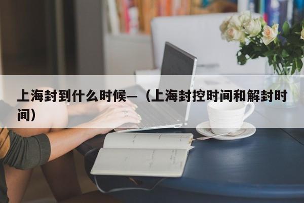 上海封到什么时候—（上海封控时间和解封时间）