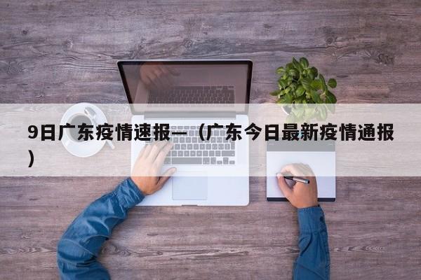 9日广东疫情速报—（广东今日最新疫情通报）