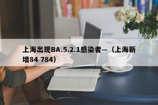 上海出现BA.5.2.1感染者—（上海新增84 784）