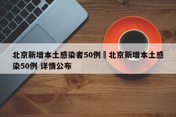 北京新增本土感染者50例›北京新增本土感染50例 详情公布