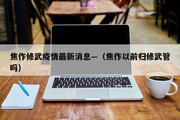 焦作修武疫情最新消息—（焦作以前归修武管吗）
