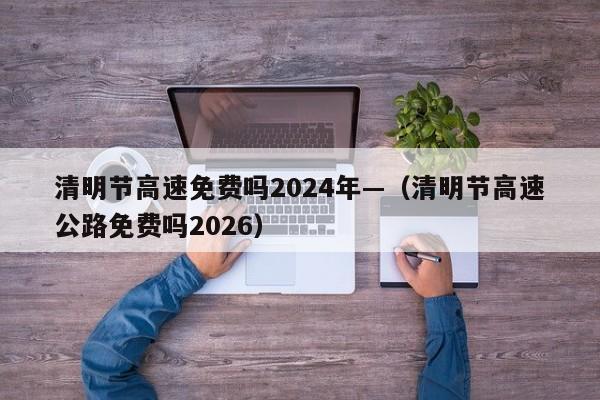 清明节高速免费吗2024年—（清明节高速公路免费吗2026）