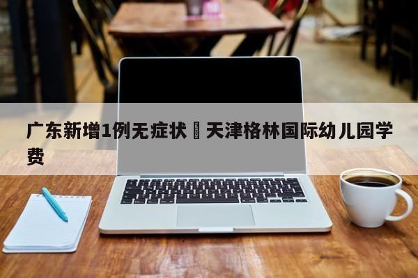 广东新增1例无症状›天津格林国际幼儿园学费