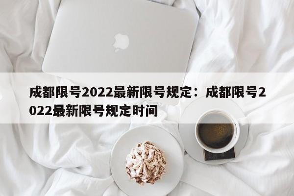 成都限号2022最新限号规定：成都限号2022最新限号规定时间