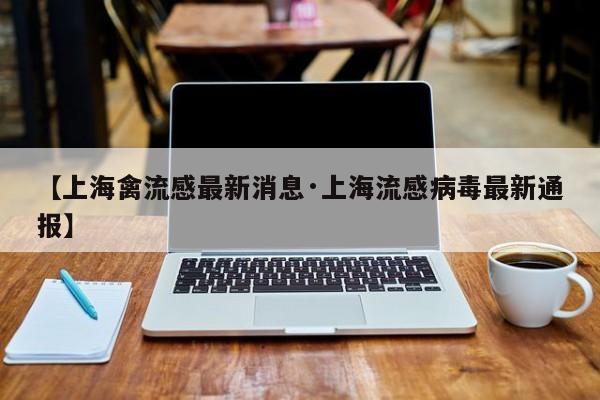 【上海禽流感最新消息·上海流感病毒最新通报】