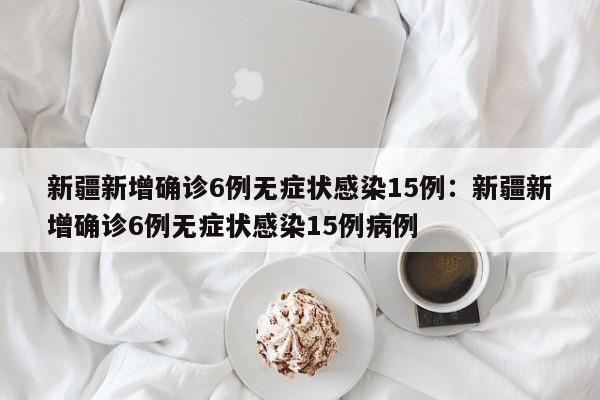 新疆新增确诊6例无症状感染15例：新疆新增确诊6例无症状感染15例病例