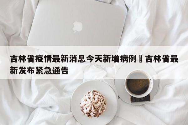 吉林省疫情最新消息今天新增病例›吉林省最新发布紧急通告