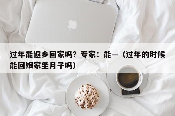过年能返乡回家吗？专家：能—（过年的时候能回娘家坐月子吗）