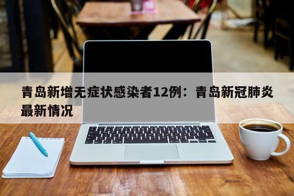 青岛新增无症状感染者12例：青岛新冠肺炎最新情况