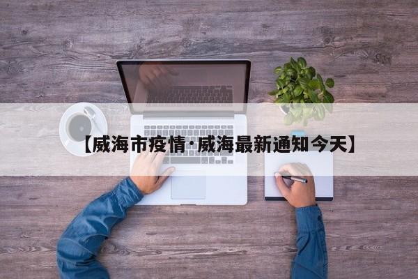 【威海市疫情·威海最新通知今天】