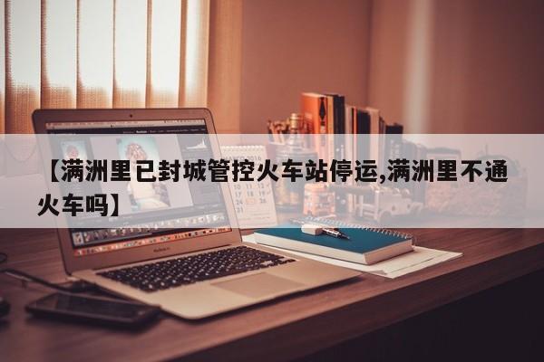 【满洲里已封城管控火车站停运,满洲里不通火车吗】
