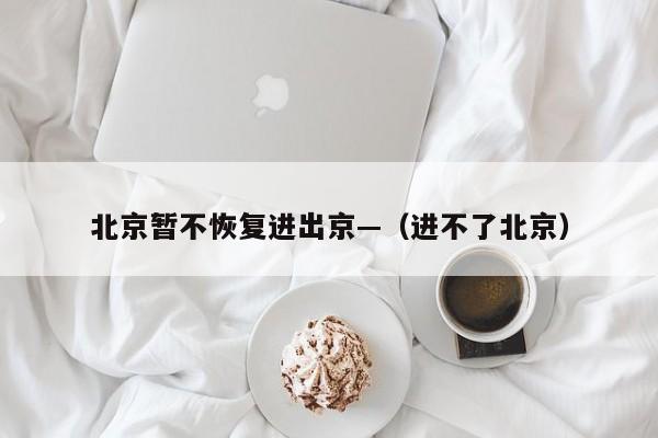 北京暂不恢复进出京—（进不了北京）