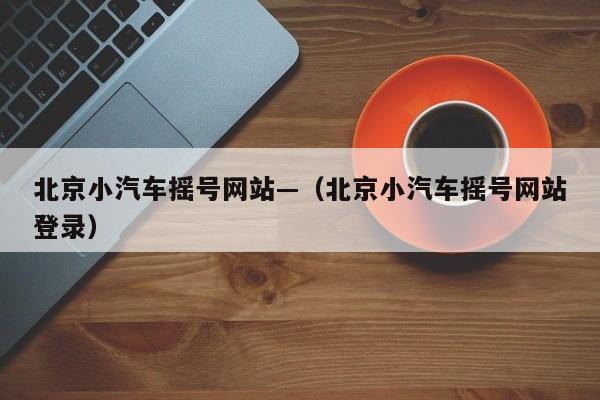 北京小汽车摇号网站—（北京小汽车摇号网站登录）