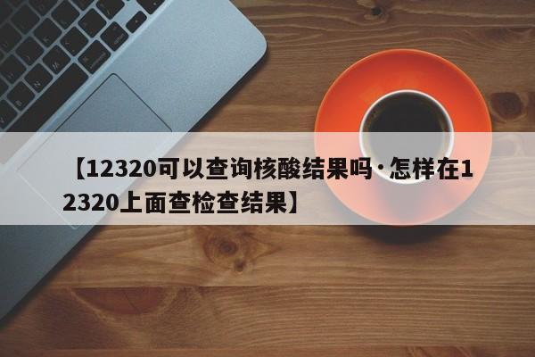 【12320可以查询核酸结果吗·怎样在12320上面查检查结果】