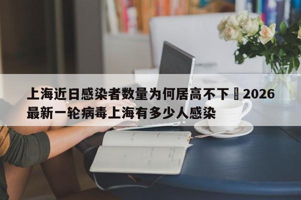 上海近日感染者数量为何居高不下›2026最新一轮病毒上海有多少人感染