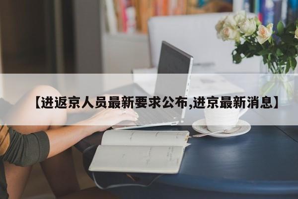 【进返京人员最新要求公布,进京最新消息】