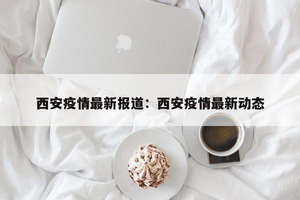西安疫情最新报道：西安疫情最新动态